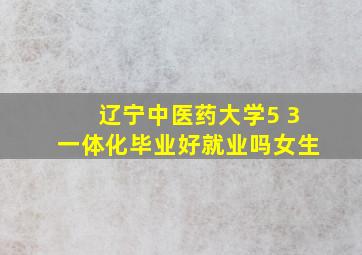 辽宁中医药大学5 3一体化毕业好就业吗女生